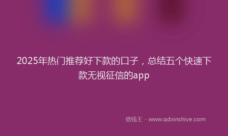 2025年热门推荐好下款的口子，总结五个快速下款无视征信的app