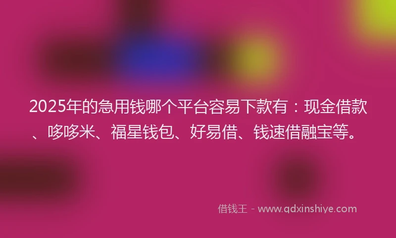 2025年的急用钱哪个平台容易下款有：现金借款、哆哆米、福星钱包、好易借、钱速借融宝等。