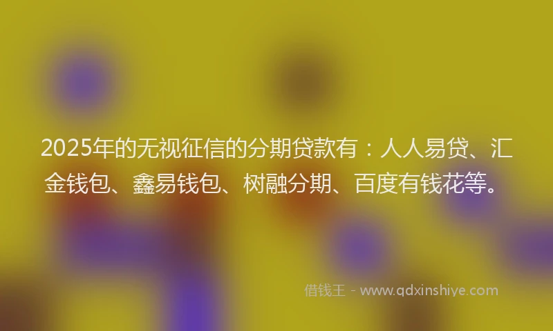 2025年的无视征信的分期贷款有：人人易贷、汇金钱包、鑫易钱包、树融分期、百度有钱花等。