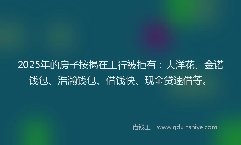 2025年的房子按揭在工行被拒有：大洋花、金诺钱包、浩瀚钱包、借钱快、现金贷速借等。