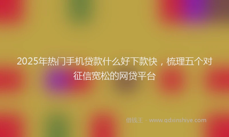 2025年热门手机贷款什么好下款快，梳理五个对征信宽松的网贷平台