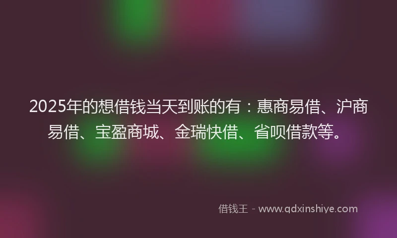2025年的想借钱当天到账的有：惠商易借、沪商易借、宝盈商城、金瑞快借、省呗借款等。