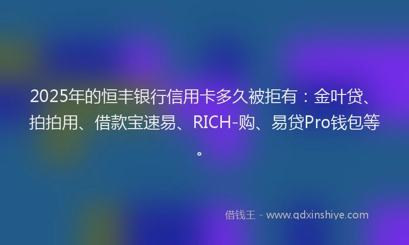2025年的恒丰银行信用卡多久被拒有：金叶贷、拍拍用、借款宝速易、RICH-购、易贷Pro钱包等。
