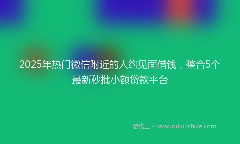 2025年热门微信附近的人约见面借钱，整合5个最新秒批小额贷款平台