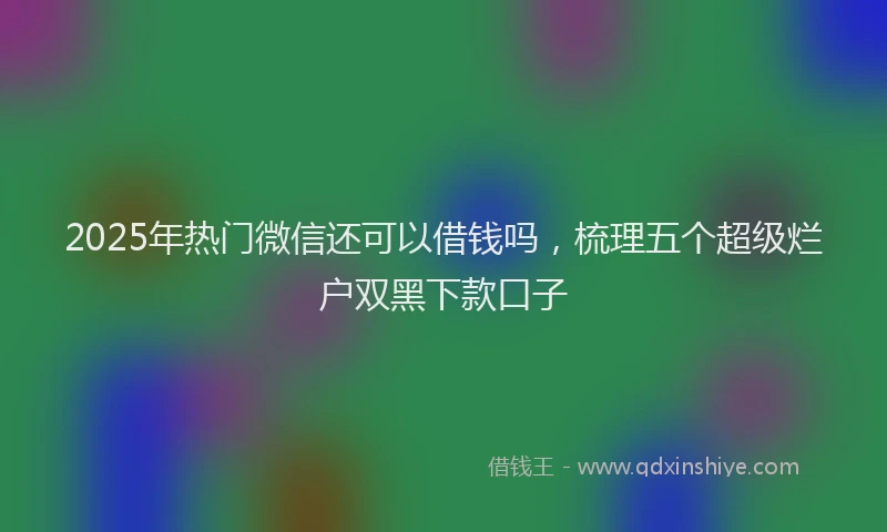 2025年热门微信还可以借钱吗，梳理五个超级烂户双黑下款口子