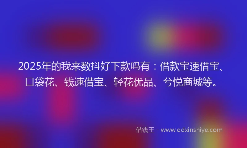 2025年的我来数抖好下款吗有：借款宝速借宝、口袋花、钱速借宝、轻花优品、兮悦商城等。