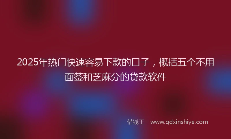 2025年热门快速容易下款的口子，概括五个不用面签和芝麻分的贷款软件