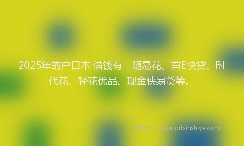 2025年的户口本 借钱有：随易花、首E快贷、时代花、轻花优品、现金侠易贷等。