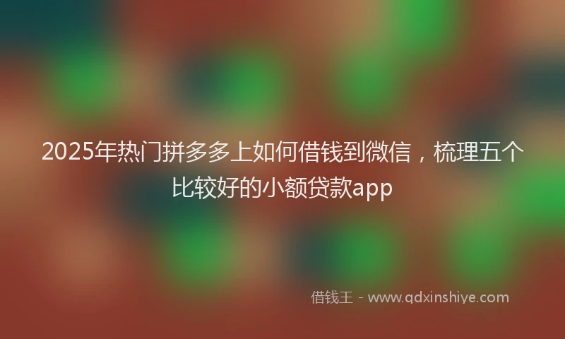 2025年热门拼多多上如何借钱到微信，梳理五个比较好的小额贷款app