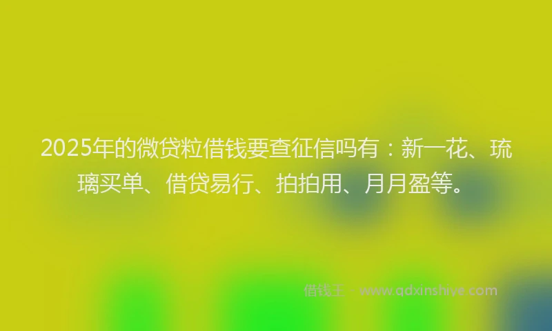 2025年的微贷粒借钱要查征信吗有：新一花、琉璃买单、借贷易行、拍拍用、月月盈等。