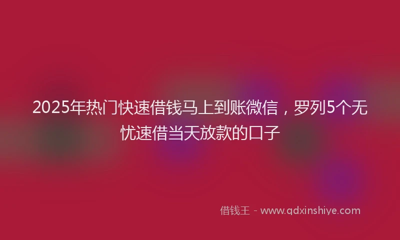 2025年热门快速借钱马上到账微信，罗列5个无忧速借当天放款的口子