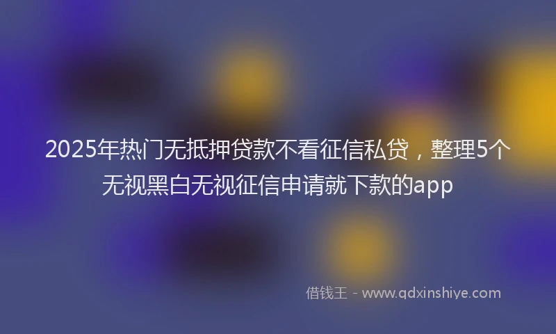 2025年热门无抵押贷款不看征信私贷，整理5个无视黑白无视征信申请就下款的app