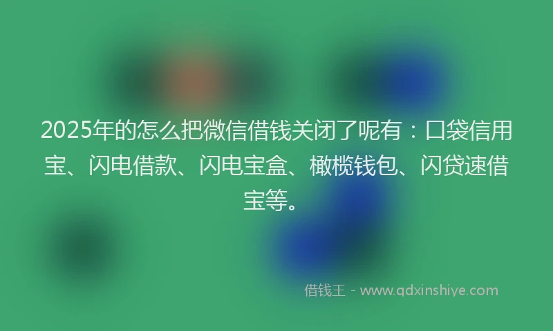 2025年的怎么把微信借钱关闭了呢有：口袋信用宝、闪电借款、闪电宝盒、橄榄钱包、闪贷速借宝等。