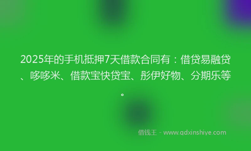 2025年的手机抵押7天借款合同有：借贷易融贷、哆哆米、借款宝快贷宝、彤伊好物、分期乐等。