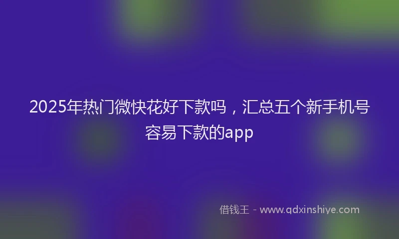 2025年热门微快花好下款吗，汇总五个新手机号容易下款的app