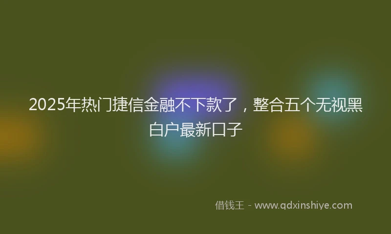 2025年热门捷信金融不下款了，整合五个无视黑白户最新口子