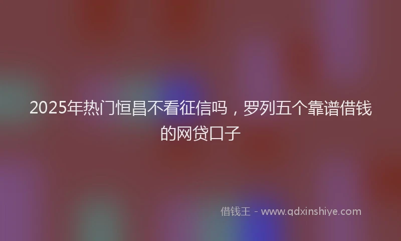 2025年热门恒昌不看征信吗，罗列五个靠谱借钱的网贷口子