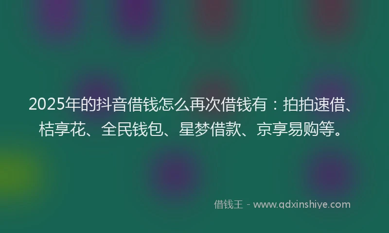 2025年的抖音借钱怎么再次借钱有：拍拍速借、桔享花、全民钱包、星梦借款、京享易购等。