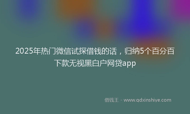 2025年热门微信试探借钱的话，归纳5个百分百下款无视黑白户网贷app