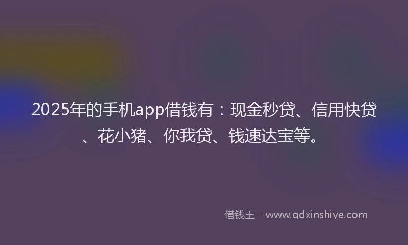 2025年的手机app借钱有：现金秒贷、信用快贷、花小猪、你我贷、钱速达宝等。