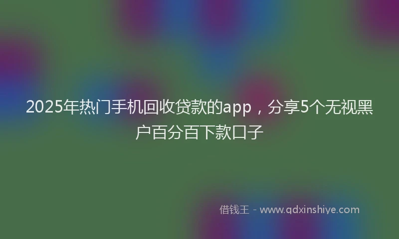 2025年热门手机回收贷款的app，分享5个无视黑户百分百下款口子