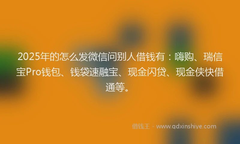 2025年的怎么发微信问别人借钱有：嗨购、瑞信宝Pro钱包、钱袋速融宝、现金闪贷、现金侠快借通等。