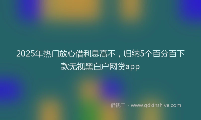 2025年热门放心借利息高不，归纳5个百分百下款无视黑白户网贷app