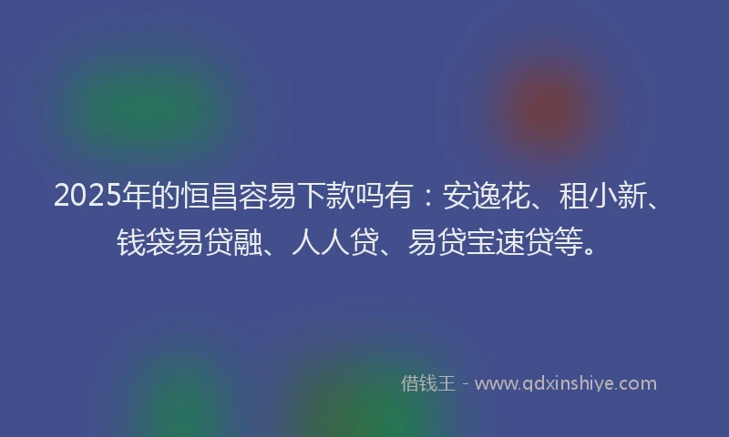 2025年的恒昌容易下款吗有：安逸花、租小新、钱袋易贷融、人人贷、易贷宝速贷等。