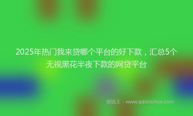 2025年热门我来贷哪个平台的好下款，汇总5个无视黑花半夜下款的网贷平台