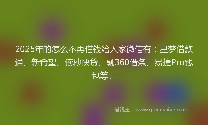 2025年的怎么不再借钱给人家微信有：星梦借款通、新希望、读秒快贷、融360借条、易捷Pro钱包等。