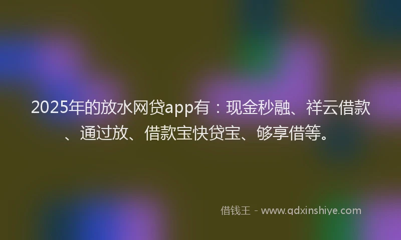 2025年的放水网贷app有：现金秒融、祥云借款、通过放、借款宝快贷宝、够享借等。