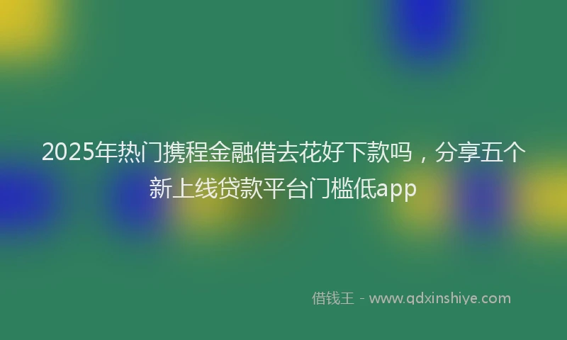 2025年热门携程金融借去花好下款吗，分享五个新上线贷款平台门槛低app