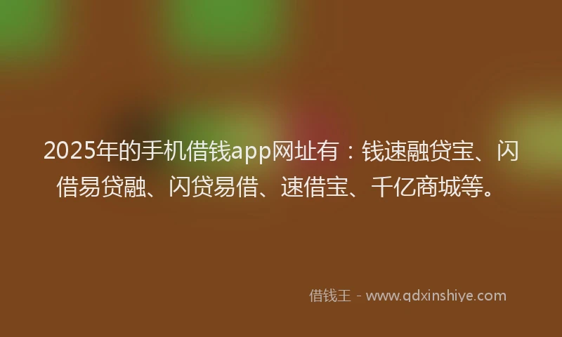 2025年的手机借钱app网址有：钱速融贷宝、闪借易贷融、闪贷易借、速借宝、千亿商城等。