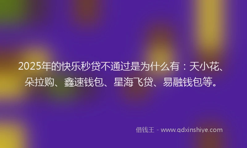 2025年的快乐秒贷不通过是为什么有：天小花、朵拉购、鑫速钱包、星海飞贷、易融钱包等。