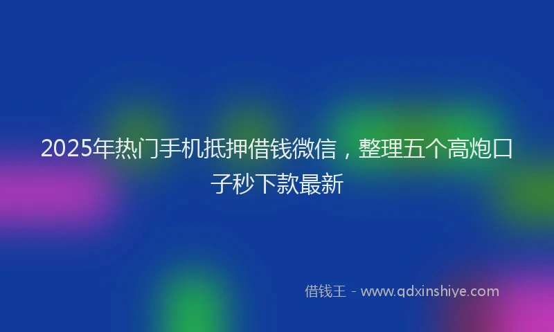 2025年热门手机抵押借钱微信，整理五个高炮口子秒下款最新