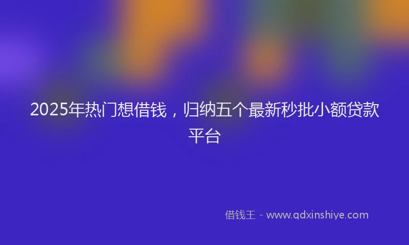 2025年热门想借钱，归纳五个最新秒批小额贷款平台