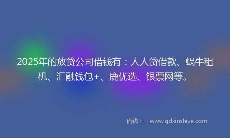 2025年的放贷公司借钱有：人人贷借款、蜗牛租机、汇融钱包+、鹿优选、银票网等。