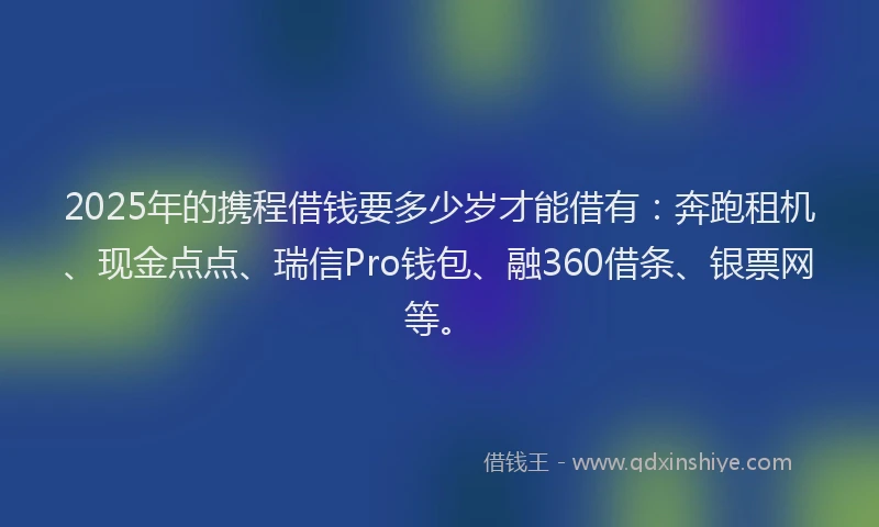 2025年的携程借钱要多少岁才能借有：奔跑租机、现金点点、瑞信Pro钱包、融360借条、银票网等。