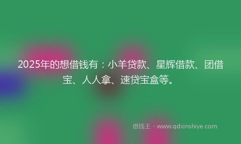 2025年的想借钱有：小羊贷款、星辉借款、团借宝、人人拿、速贷宝盒等。