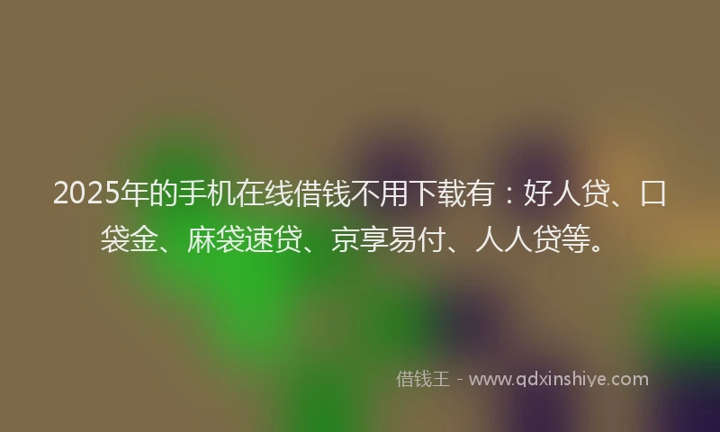 2025年的手机在线借钱不用下载有：好人贷、口袋金、麻袋速贷、京享易付、人人贷等。