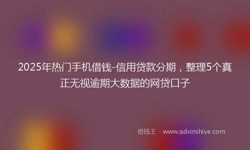 2025年热门手机借钱-信用贷款分期，整理5个真正无视逾期大数据的网贷口子