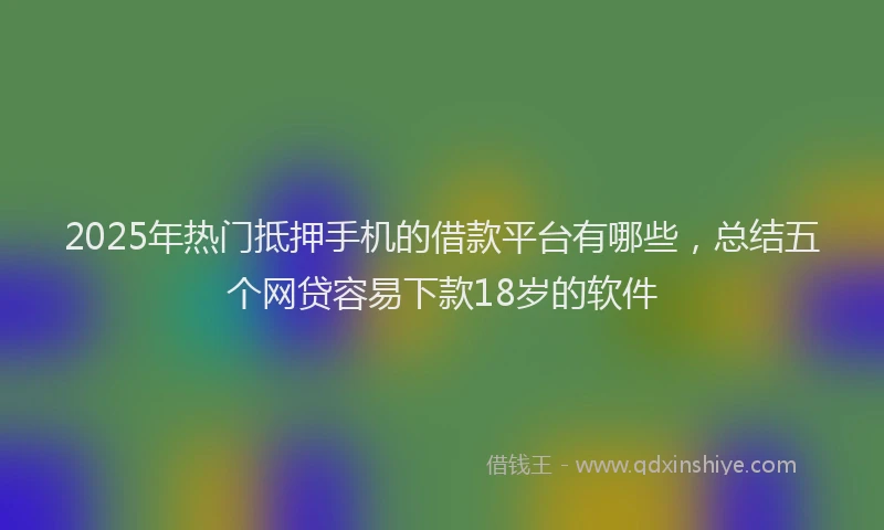 2025年热门抵押手机的借款平台有哪些，总结五个网贷容易下款18岁的软件