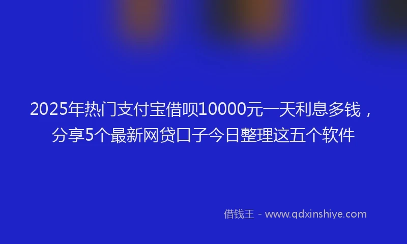 2025年热门支付宝借呗10000元一天利息多钱，分享5个最新网贷口子今日整理这五个软件