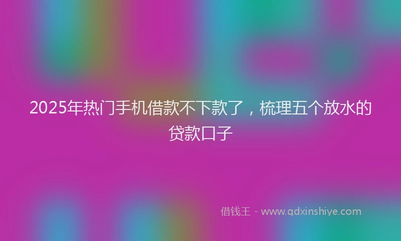2025年热门手机借款不下款了，梳理五个放水的贷款口子