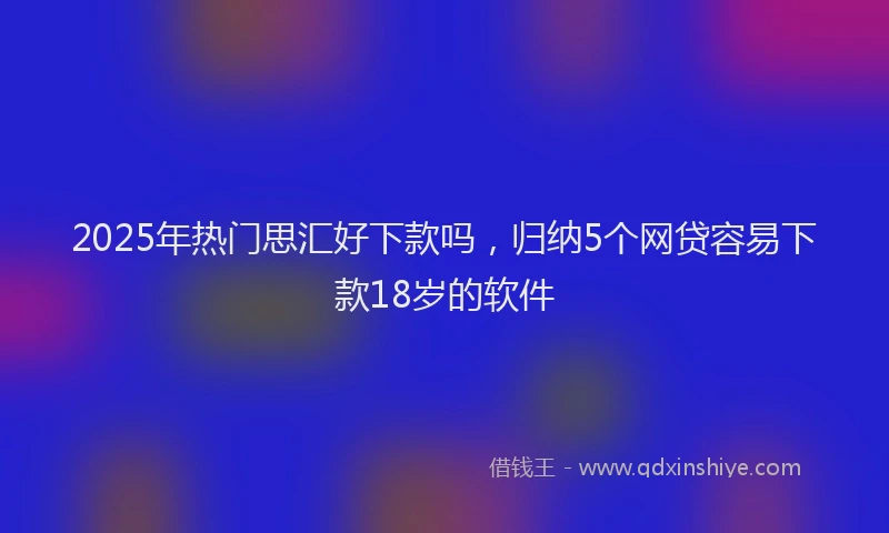 2025年热门思汇好下款吗，归纳5个网贷容易下款18岁的软件