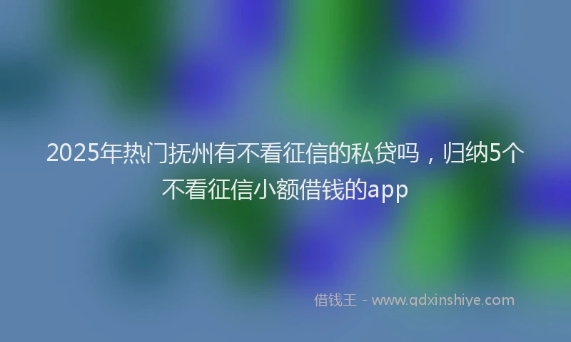 2025年热门抚州有不看征信的私贷吗，归纳5个不看征信小额借钱的app