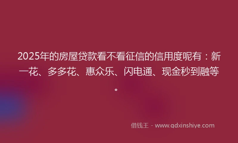 2025年的房屋贷款看不看征信的信用度呢有：新一花、多多花、惠众乐、闪电通、现金秒到融等。