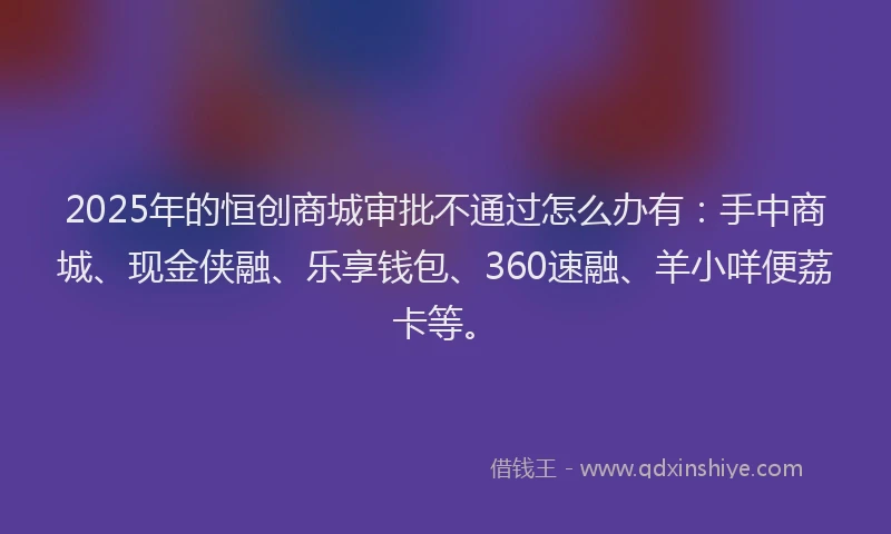2025年的恒创商城审批不通过怎么办有：手中商城、现金侠融、乐享钱包、360速融、羊小咩便荔卡等。