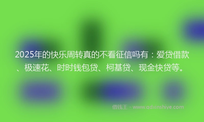 2025年的快乐周转真的不看征信吗有：爱贷借款、极速花、时时钱包贷、柯基贷、现金快贷等。