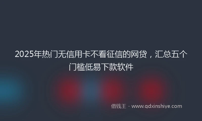 2025年热门无信用卡不看征信的网贷，汇总五个门槛低易下款软件